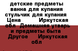 детские предметы: ванна для купания, стульчик для купания › Цена ­ 300 - Иркутская обл. Домашняя утварь и предметы быта » Другое   . Иркутская обл.